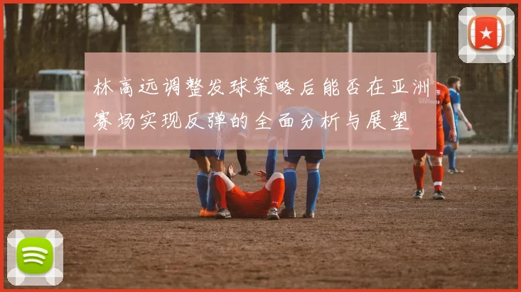 林高远调整发球策略后能否在亚洲赛场实现反弹的全面分析与展望