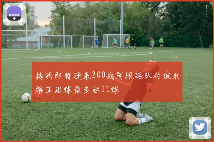 梅西即将迎来200战阿根廷队对玻利维亚进球最多达11球