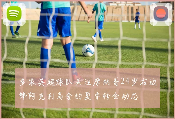 多家英超球队关注摩纳哥24岁右边锋阿克利乌舍的夏季转会动态