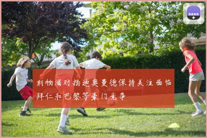 利物浦对扬迪奥曼德保持关注面临拜仁和巴黎等豪门竞争